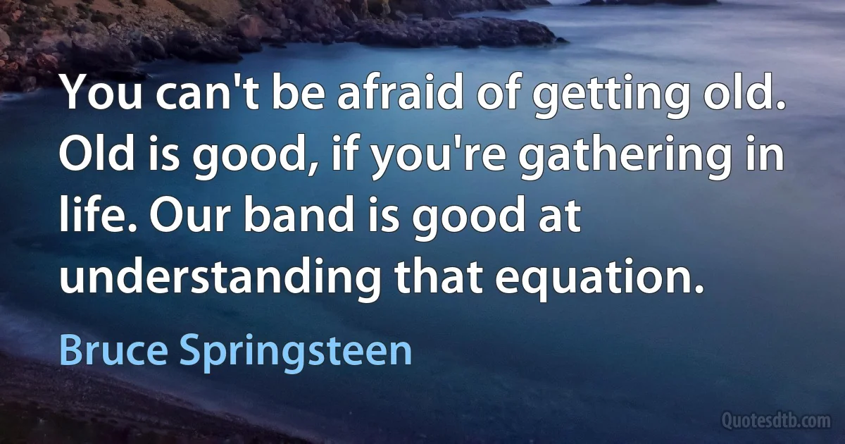 You can't be afraid of getting old. Old is good, if you're gathering in life. Our band is good at understanding that equation. (Bruce Springsteen)