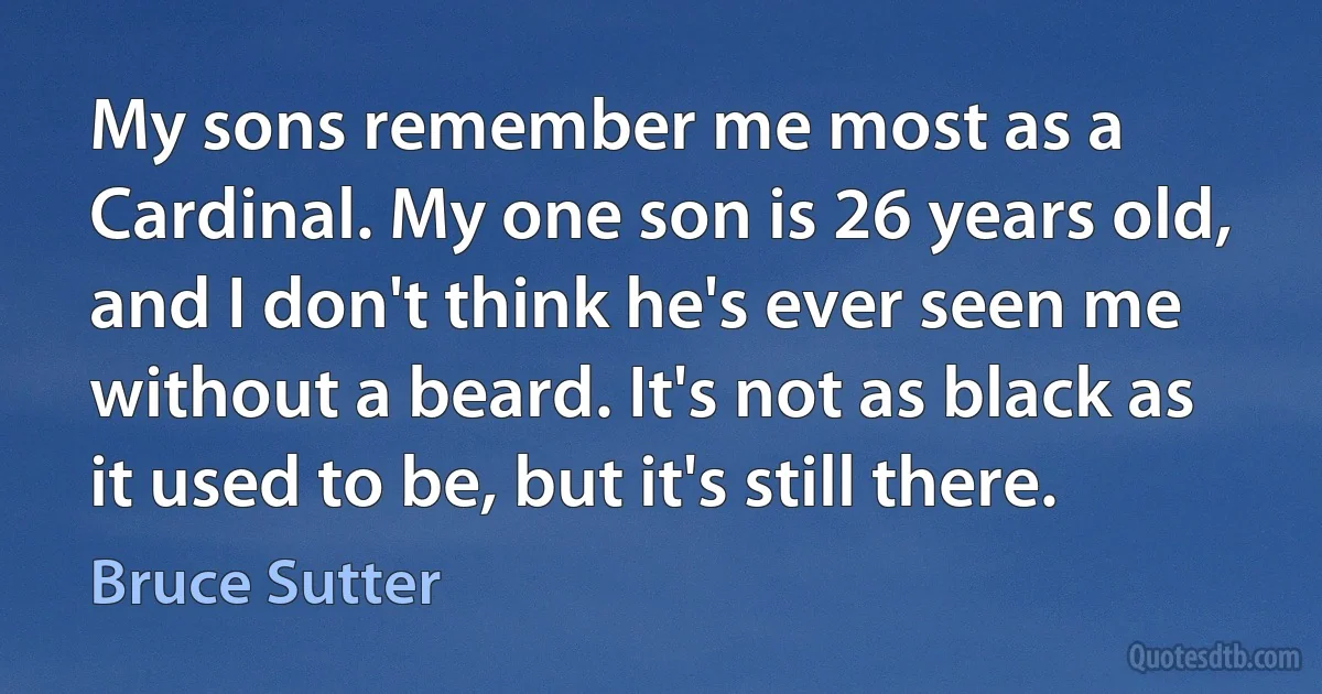 My sons remember me most as a Cardinal. My one son is 26 years old, and I don't think he's ever seen me without a beard. It's not as black as it used to be, but it's still there. (Bruce Sutter)