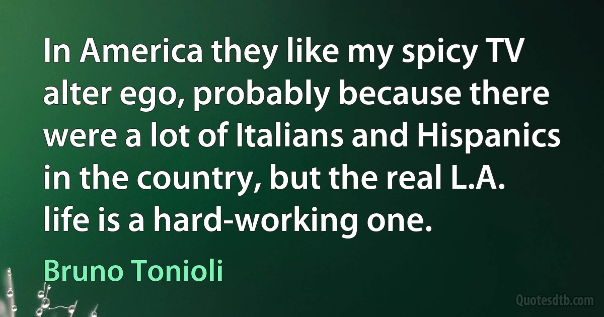 In America they like my spicy TV alter ego, probably because there were a lot of Italians and Hispanics in the country, but the real L.A. life is a hard-working one. (Bruno Tonioli)