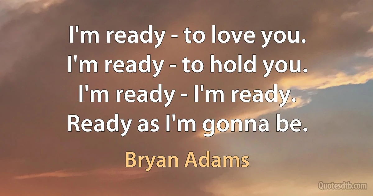 I'm ready - to love you.
I'm ready - to hold you.
I'm ready - I'm ready.
Ready as I'm gonna be. (Bryan Adams)