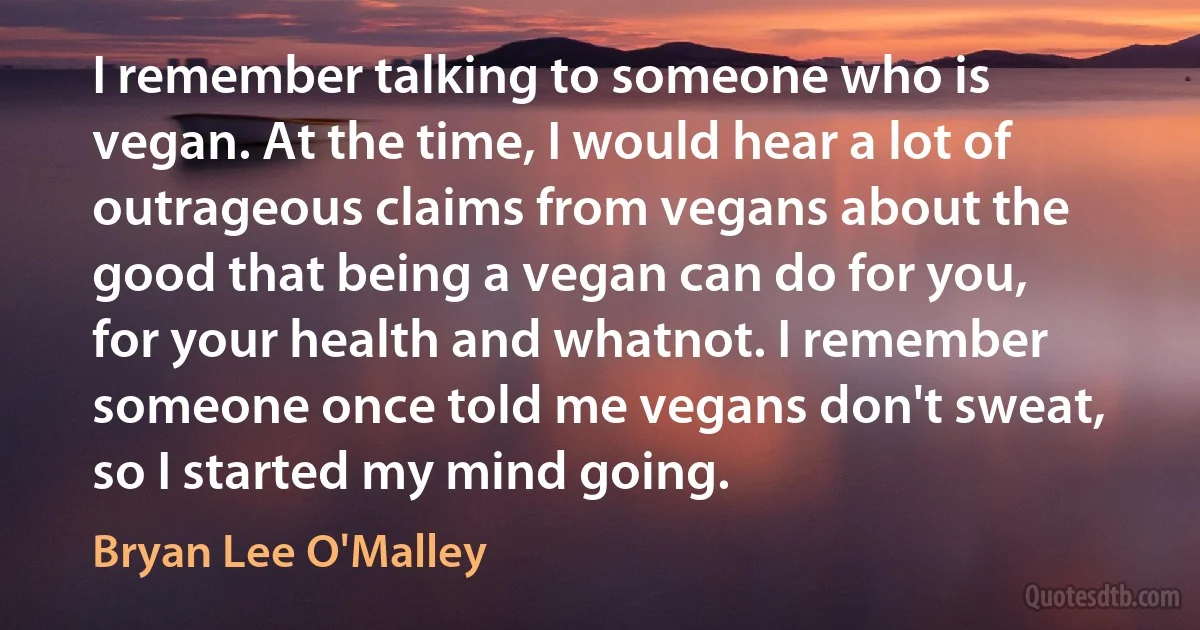 I remember talking to someone who is vegan. At the time, I would hear a lot of outrageous claims from vegans about the good that being a vegan can do for you, for your health and whatnot. I remember someone once told me vegans don't sweat, so I started my mind going. (Bryan Lee O'Malley)