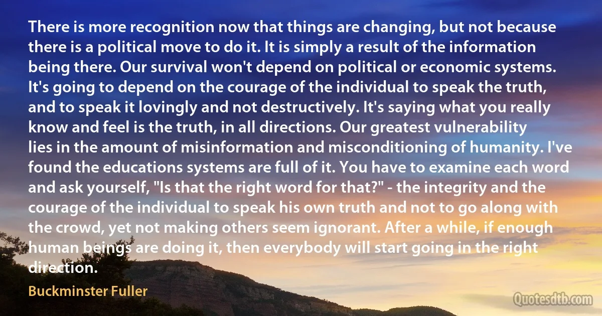 There is more recognition now that things are changing, but not because there is a political move to do it. It is simply a result of the information being there. Our survival won't depend on political or economic systems. It's going to depend on the courage of the individual to speak the truth, and to speak it lovingly and not destructively. It's saying what you really know and feel is the truth, in all directions. Our greatest vulnerability lies in the amount of misinformation and misconditioning of humanity. I've found the educations systems are full of it. You have to examine each word and ask yourself, "Is that the right word for that?" - the integrity and the courage of the individual to speak his own truth and not to go along with the crowd, yet not making others seem ignorant. After a while, if enough human beings are doing it, then everybody will start going in the right direction. (Buckminster Fuller)