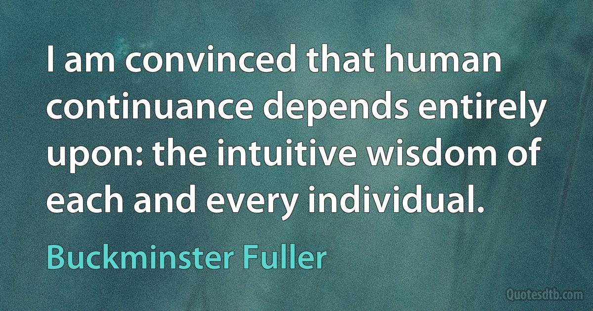 I am convinced that human continuance depends entirely upon: the intuitive wisdom of each and every individual. (Buckminster Fuller)