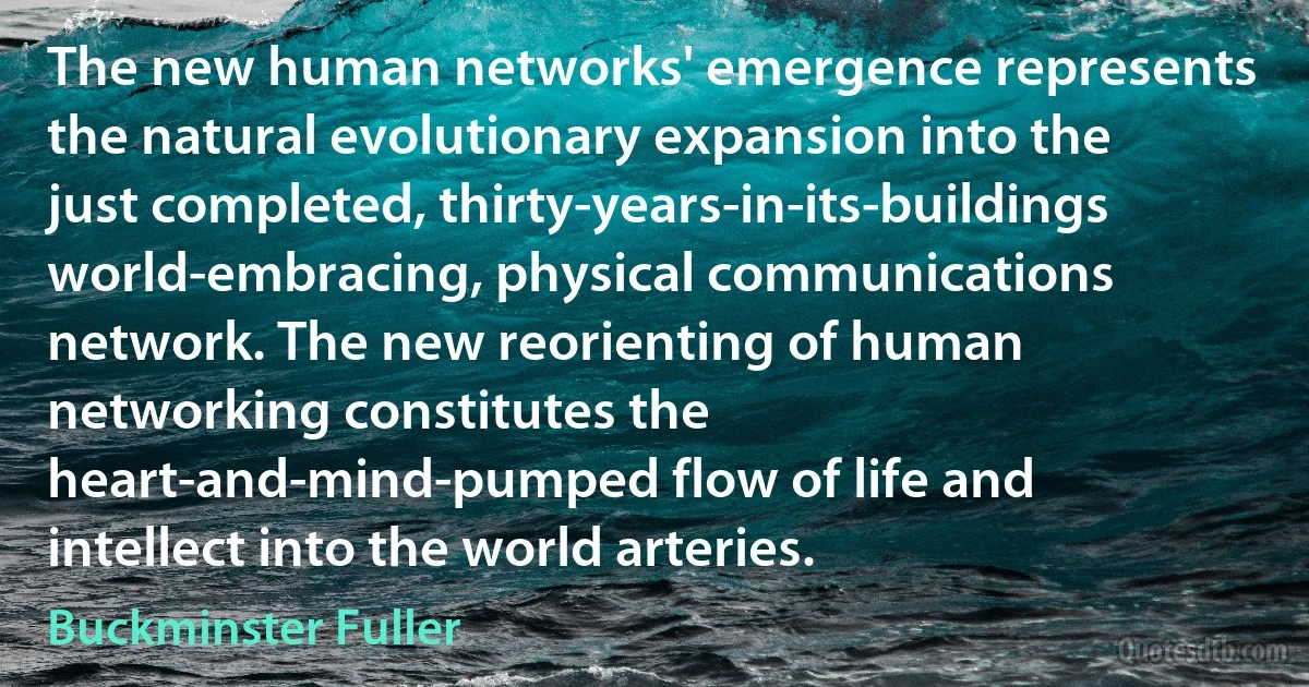 The new human networks' emergence represents the natural evolutionary expansion into the just completed, thirty-years-in-its-buildings world-embracing, physical communications network. The new reorienting of human networking constitutes the heart-and-mind-pumped flow of life and intellect into the world arteries. (Buckminster Fuller)