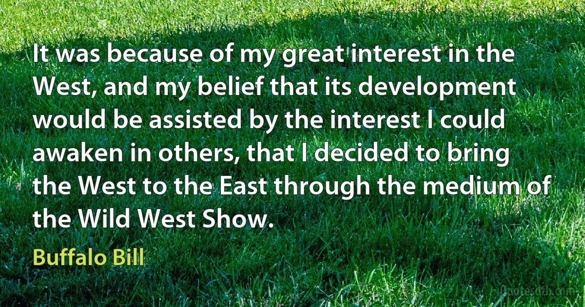 It was because of my great interest in the West, and my belief that its development would be assisted by the interest I could awaken in others, that I decided to bring the West to the East through the medium of the Wild West Show. (Buffalo Bill)