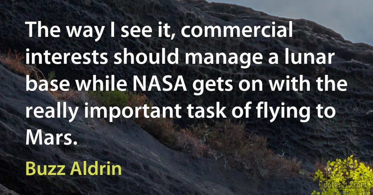 The way I see it, commercial interests should manage a lunar base while NASA gets on with the really important task of flying to Mars. (Buzz Aldrin)