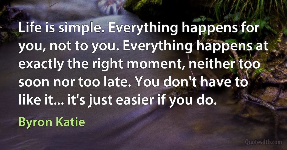 Life is simple. Everything happens for you, not to you. Everything happens at exactly the right moment, neither too soon nor too late. You don't have to like it... it's just easier if you do. (Byron Katie)