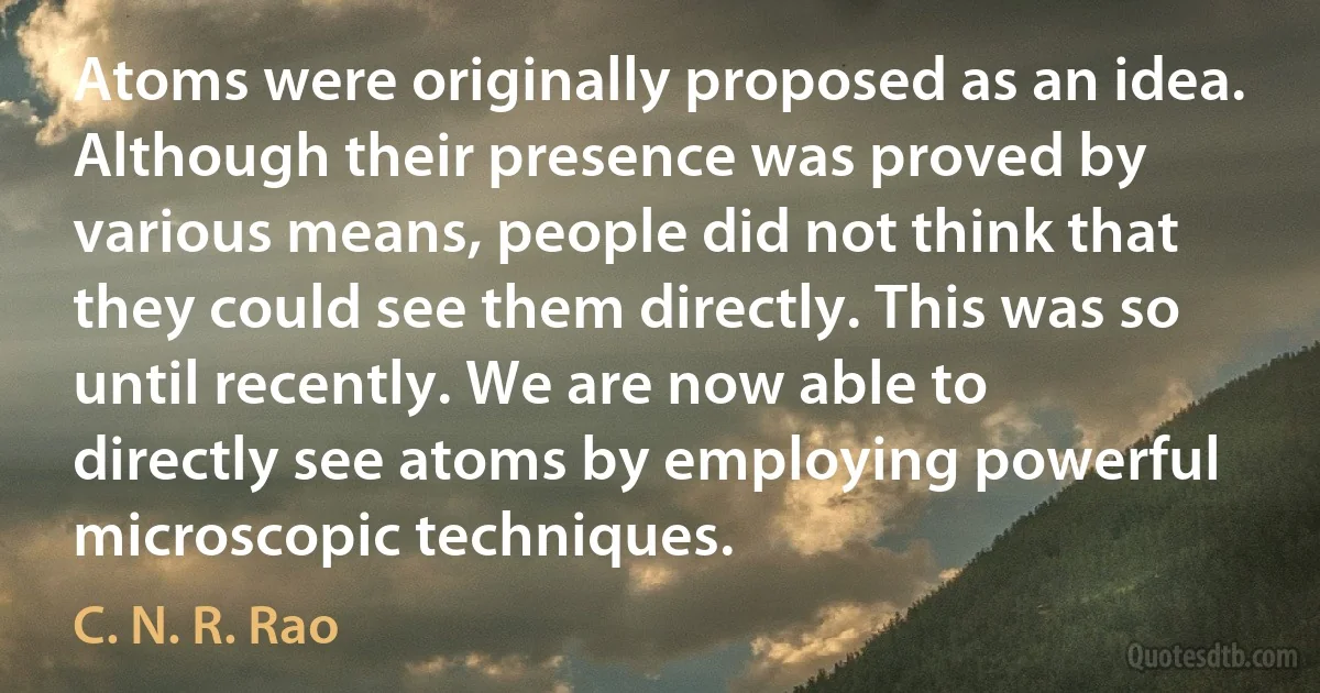 Atoms were originally proposed as an idea. Although their presence was proved by various means, people did not think that they could see them directly. This was so until recently. We are now able to directly see atoms by employing powerful microscopic techniques. (C. N. R. Rao)