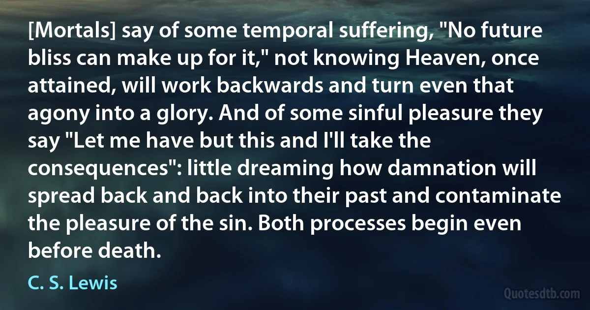 [Mortals] say of some temporal suffering, "No future bliss can make up for it," not knowing Heaven, once attained, will work backwards and turn even that agony into a glory. And of some sinful pleasure they say "Let me have but this and I'll take the consequences": little dreaming how damnation will spread back and back into their past and contaminate the pleasure of the sin. Both processes begin even before death. (C. S. Lewis)