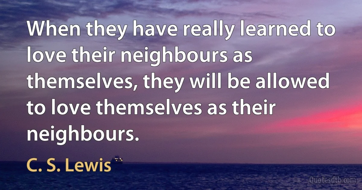 When they have really learned to love their neighbours as themselves, they will be allowed to love themselves as their neighbours. (C. S. Lewis)