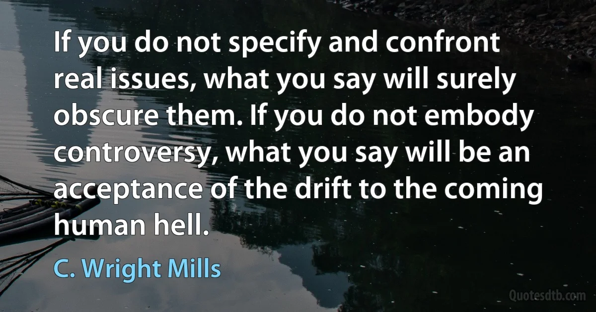 If you do not specify and confront real issues, what you say will surely obscure them. If you do not embody controversy, what you say will be an acceptance of the drift to the coming human hell. (C. Wright Mills)