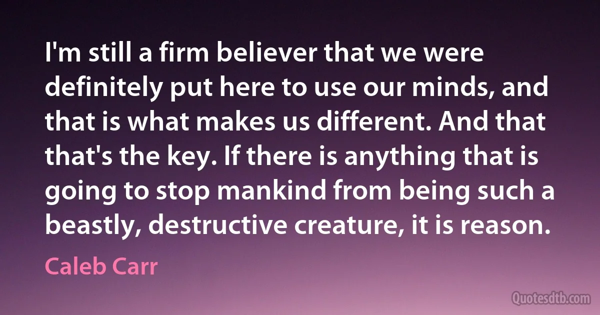 I'm still a firm believer that we were definitely put here to use our minds, and that is what makes us different. And that that's the key. If there is anything that is going to stop mankind from being such a beastly, destructive creature, it is reason. (Caleb Carr)