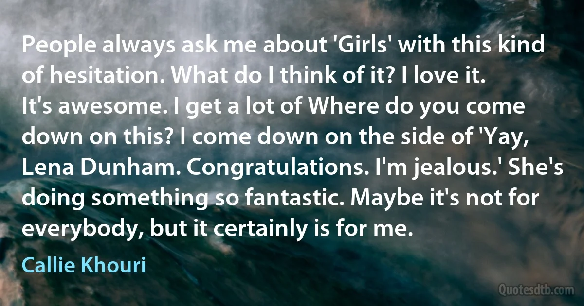 People always ask me about 'Girls' with this kind of hesitation. What do I think of it? I love it. It's awesome. I get a lot of Where do you come down on this? I come down on the side of 'Yay, Lena Dunham. Congratulations. I'm jealous.' She's doing something so fantastic. Maybe it's not for everybody, but it certainly is for me. (Callie Khouri)