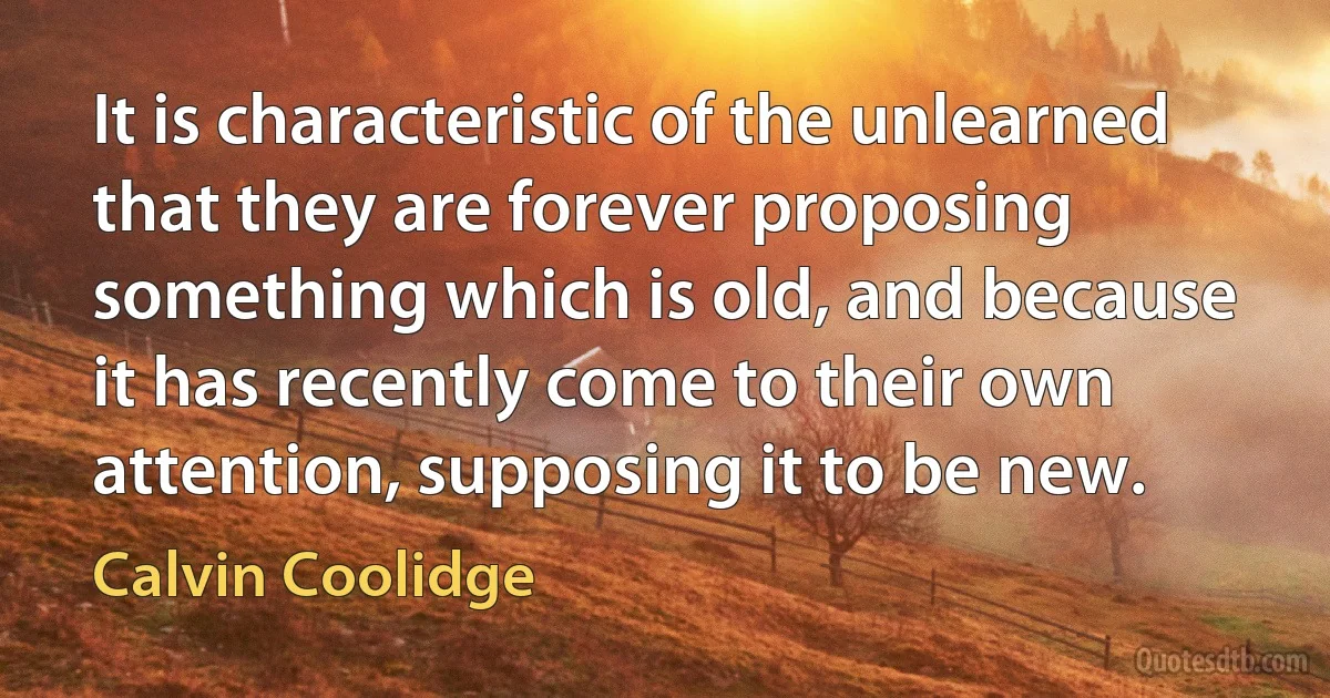 It is characteristic of the unlearned that they are forever proposing something which is old, and because it has recently come to their own attention, supposing it to be new. (Calvin Coolidge)