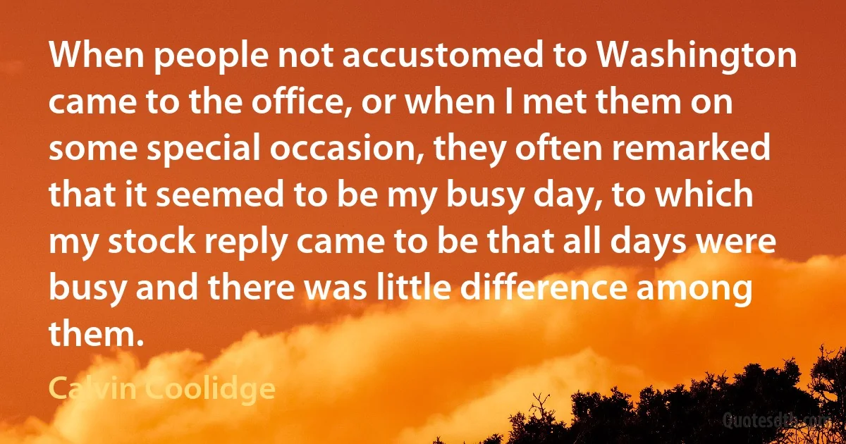 When people not accustomed to Washington came to the office, or when I met them on some special occasion, they often remarked that it seemed to be my busy day, to which my stock reply came to be that all days were busy and there was little difference among them. (Calvin Coolidge)