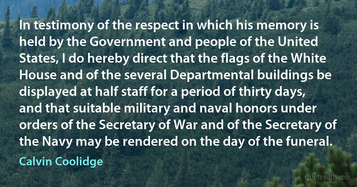 In testimony of the respect in which his memory is held by the Government and people of the United States, I do hereby direct that the flags of the White House and of the several Departmental buildings be displayed at half staff for a period of thirty days, and that suitable military and naval honors under orders of the Secretary of War and of the Secretary of the Navy may be rendered on the day of the funeral. (Calvin Coolidge)