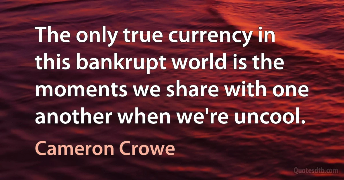 The only true currency in this bankrupt world is the moments we share with one another when we're uncool. (Cameron Crowe)