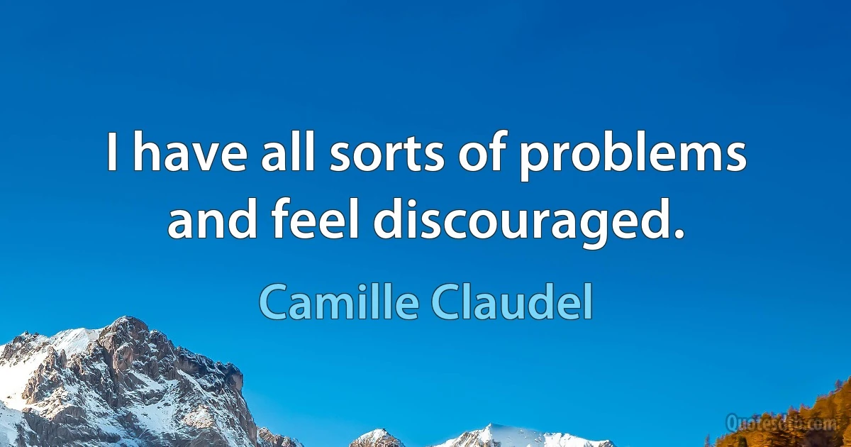 I have all sorts of problems and feel discouraged. (Camille Claudel)