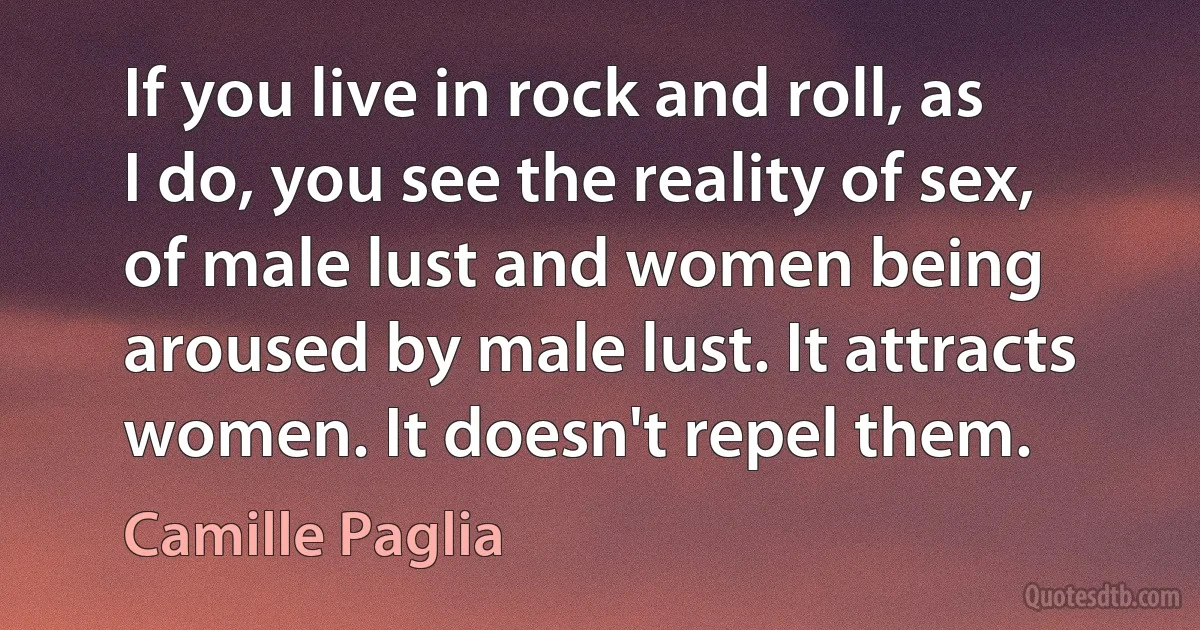 If you live in rock and roll, as I do, you see the reality of sex, of male lust and women being aroused by male lust. It attracts women. It doesn't repel them. (Camille Paglia)