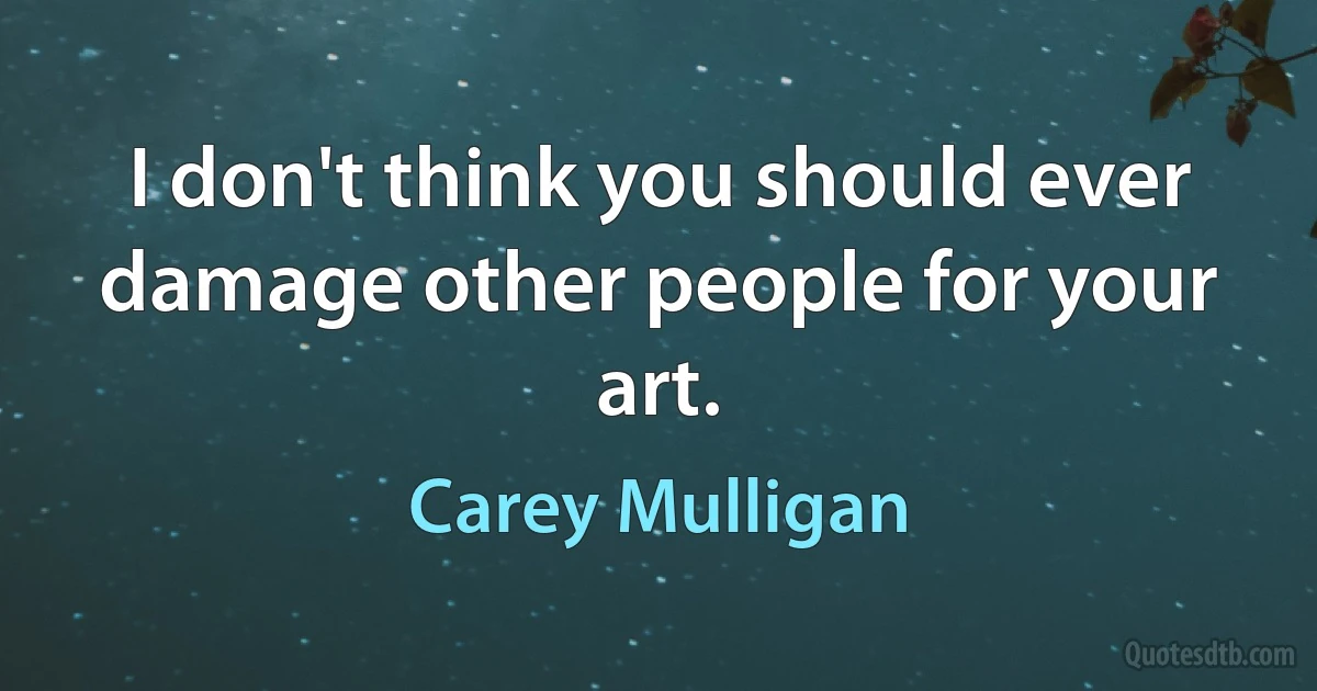 I don't think you should ever damage other people for your art. (Carey Mulligan)