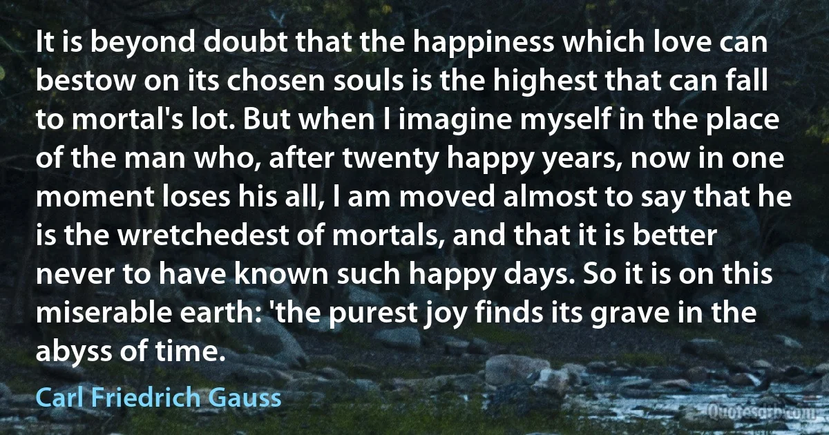 It is beyond doubt that the happiness which love can bestow on its chosen souls is the highest that can fall to mortal's lot. But when I imagine myself in the place of the man who, after twenty happy years, now in one moment loses his all, I am moved almost to say that he is the wretchedest of mortals, and that it is better never to have known such happy days. So it is on this miserable earth: 'the purest joy finds its grave in the abyss of time. (Carl Friedrich Gauss)