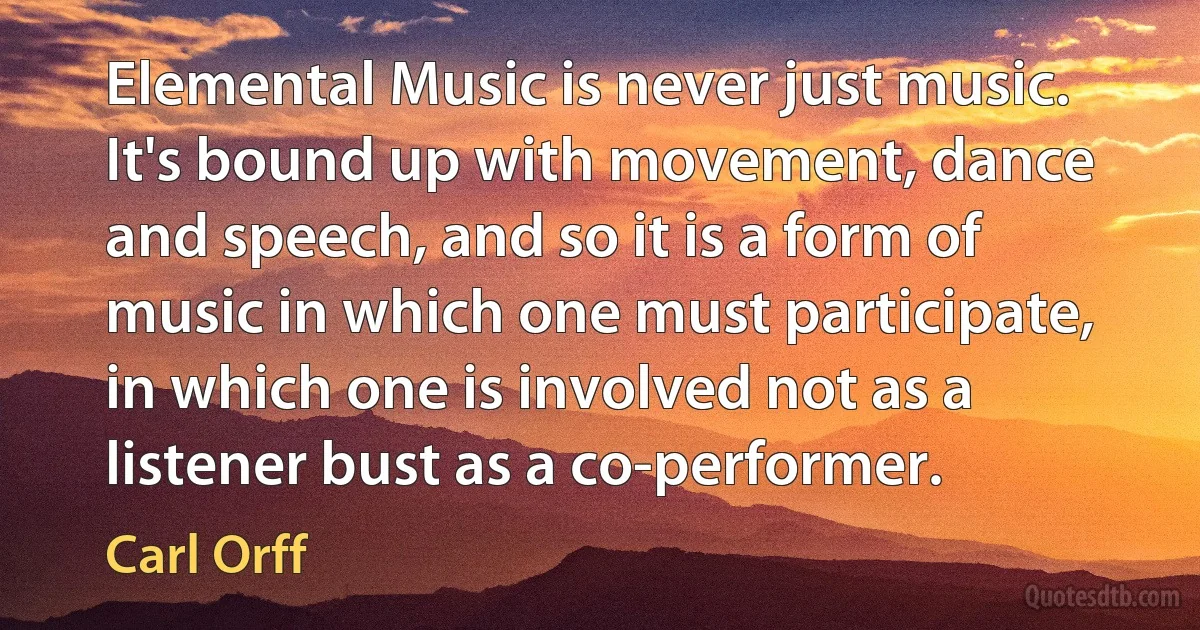 Elemental Music is never just music. It's bound up with movement, dance and speech, and so it is a form of music in which one must participate, in which one is involved not as a listener bust as a co-performer. (Carl Orff)