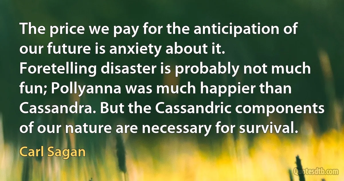 The price we pay for the anticipation of our future is anxiety about it. Foretelling disaster is probably not much fun; Pollyanna was much happier than Cassandra. But the Cassandric components of our nature are necessary for survival. (Carl Sagan)