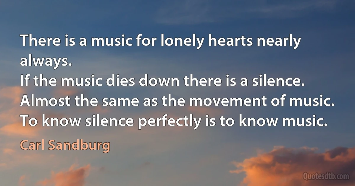 There is a music for lonely hearts nearly always.
If the music dies down there is a silence.
Almost the same as the movement of music.
To know silence perfectly is to know music. (Carl Sandburg)