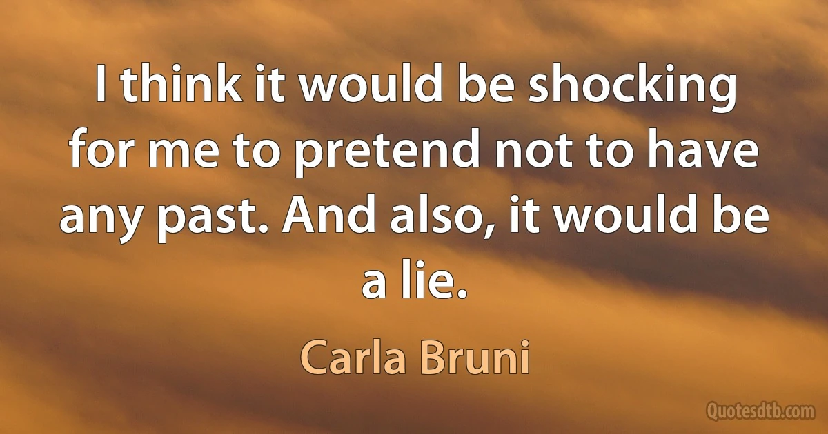 I think it would be shocking for me to pretend not to have any past. And also, it would be a lie. (Carla Bruni)