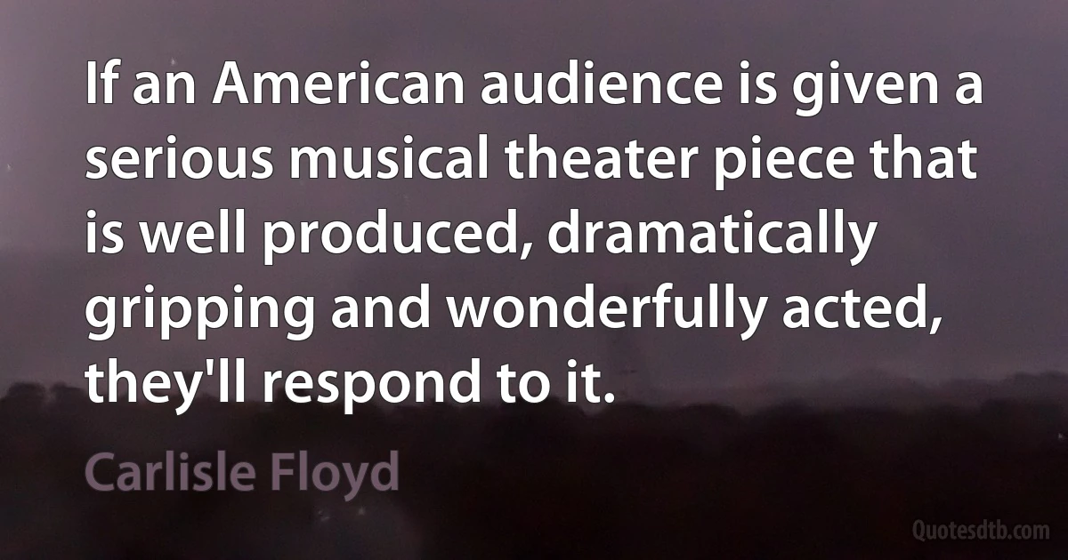 If an American audience is given a serious musical theater piece that is well produced, dramatically gripping and wonderfully acted, they'll respond to it. (Carlisle Floyd)