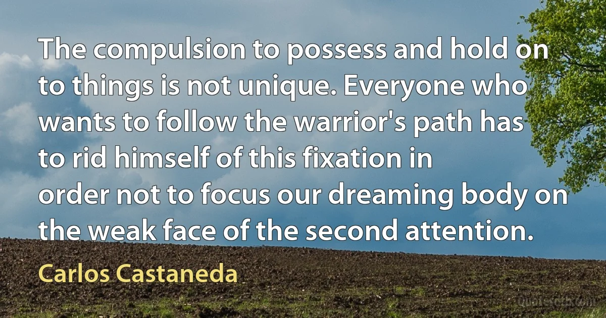 The compulsion to possess and hold on to things is not unique. Everyone who wants to follow the warrior's path has to rid himself of this fixation in order not to focus our dreaming body on the weak face of the second attention. (Carlos Castaneda)