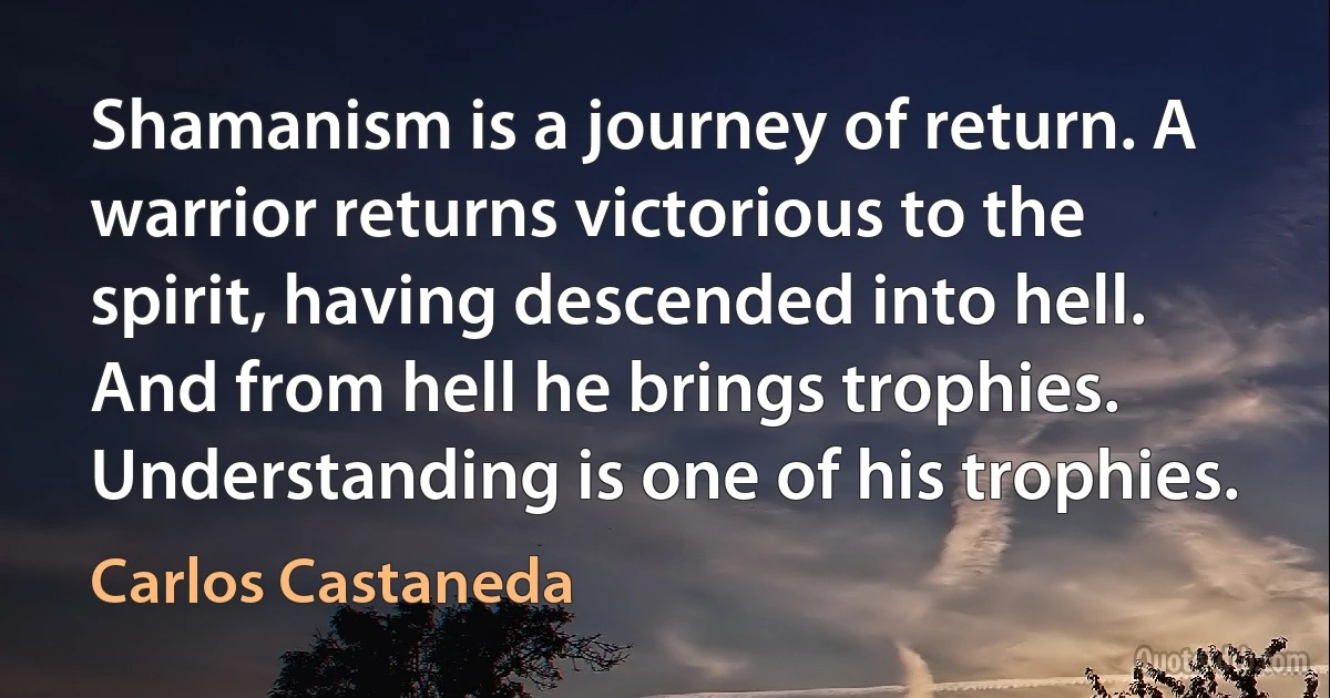 Shamanism is a journey of return. A warrior returns victorious to the spirit, having descended into hell. And from hell he brings trophies. Understanding is one of his trophies. (Carlos Castaneda)