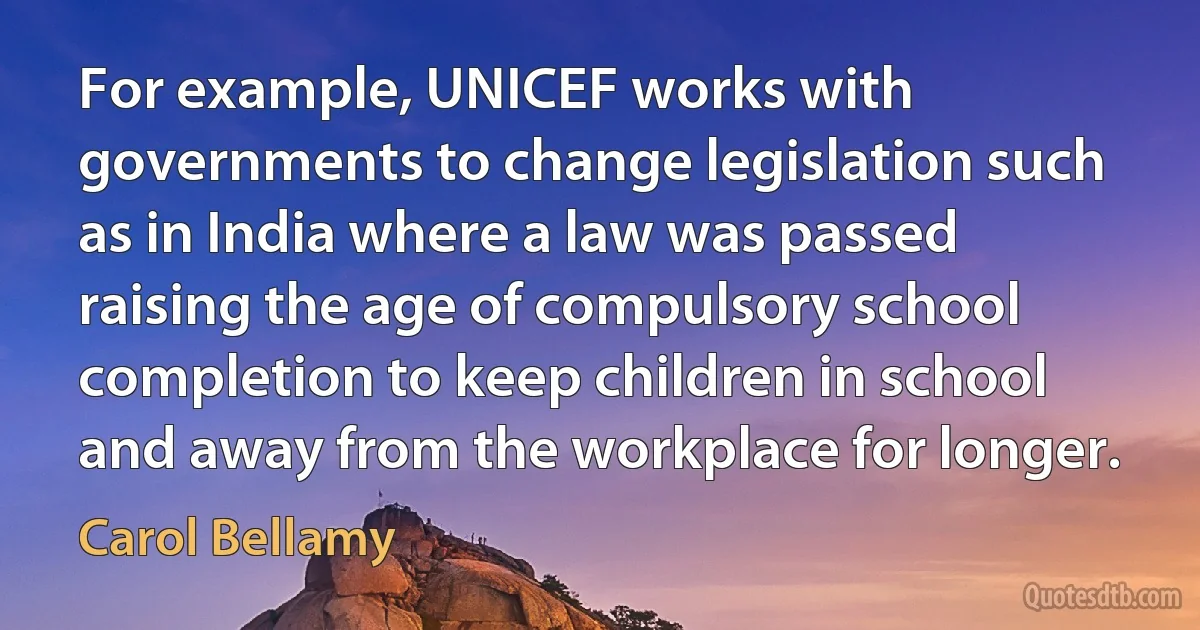 For example, UNICEF works with governments to change legislation such as in India where a law was passed raising the age of compulsory school completion to keep children in school and away from the workplace for longer. (Carol Bellamy)