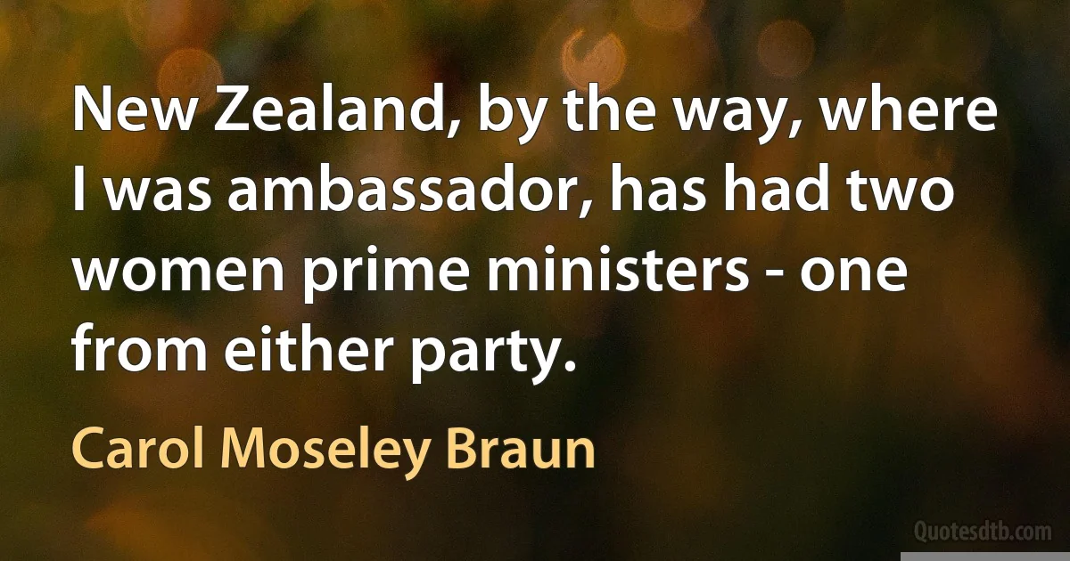 New Zealand, by the way, where I was ambassador, has had two women prime ministers - one from either party. (Carol Moseley Braun)