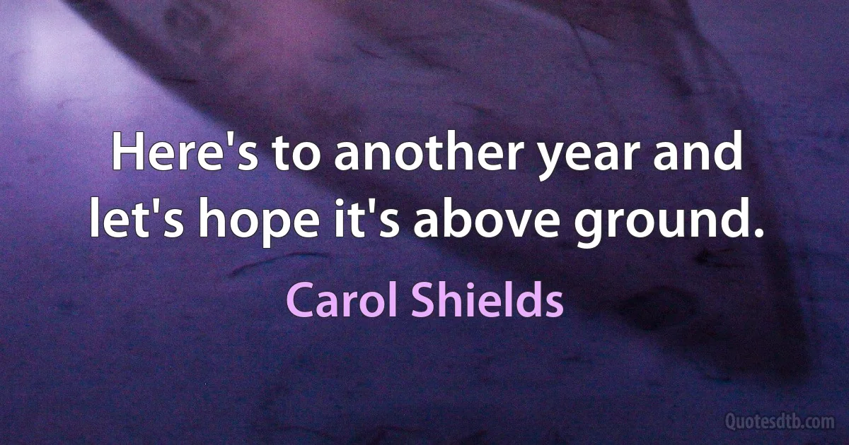 Here's to another year and let's hope it's above ground. (Carol Shields)