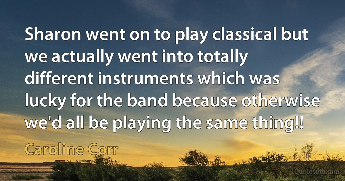 Sharon went on to play classical but we actually went into totally different instruments which was lucky for the band because otherwise we'd all be playing the same thing!! (Caroline Corr)