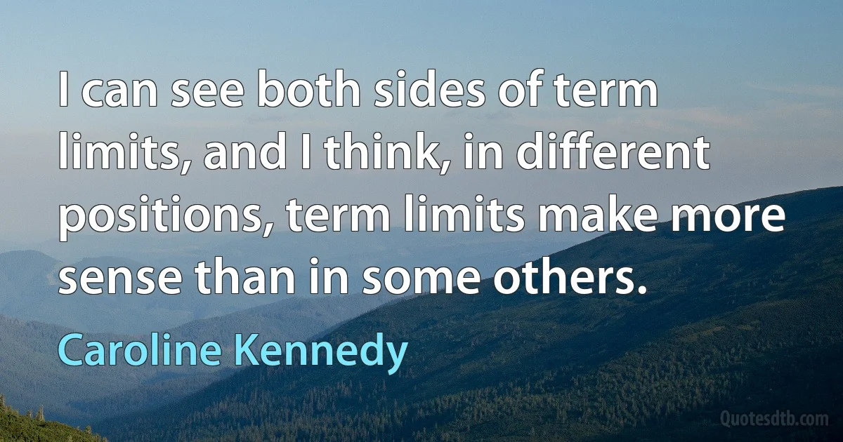 I can see both sides of term limits, and I think, in different positions, term limits make more sense than in some others. (Caroline Kennedy)