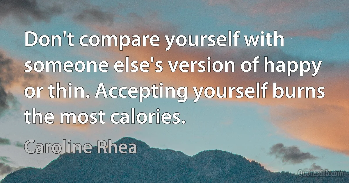 Don't compare yourself with someone else's version of happy or thin. Accepting yourself burns the most calories. (Caroline Rhea)