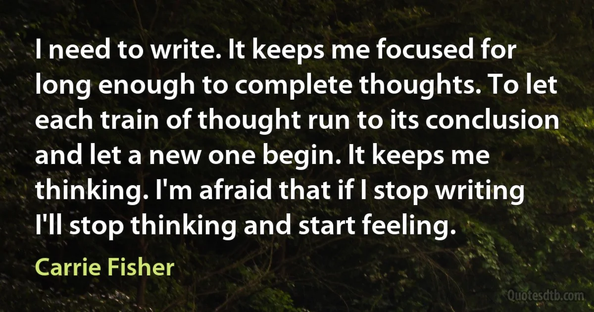 I need to write. It keeps me focused for long enough to complete thoughts. To let each train of thought run to its conclusion and let a new one begin. It keeps me thinking. I'm afraid that if I stop writing I'll stop thinking and start feeling. (Carrie Fisher)