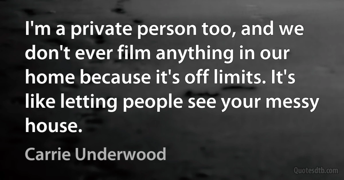 I'm a private person too, and we don't ever film anything in our home because it's off limits. It's like letting people see your messy house. (Carrie Underwood)