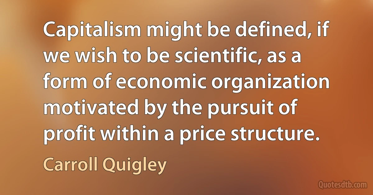 Capitalism might be defined, if we wish to be scientific, as a form of economic organization motivated by the pursuit of profit within a price structure. (Carroll Quigley)