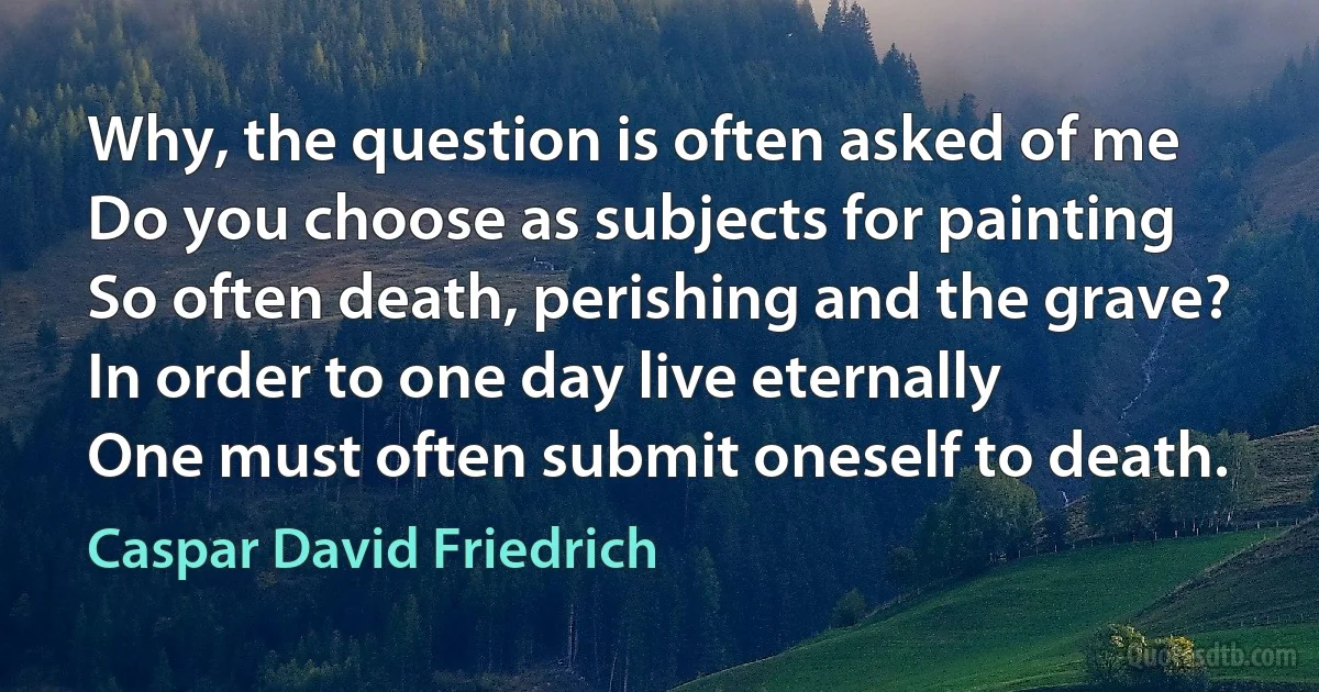 Why, the question is often asked of me
Do you choose as subjects for painting
So often death, perishing and the grave?
In order to one day live eternally
One must often submit oneself to death. (Caspar David Friedrich)