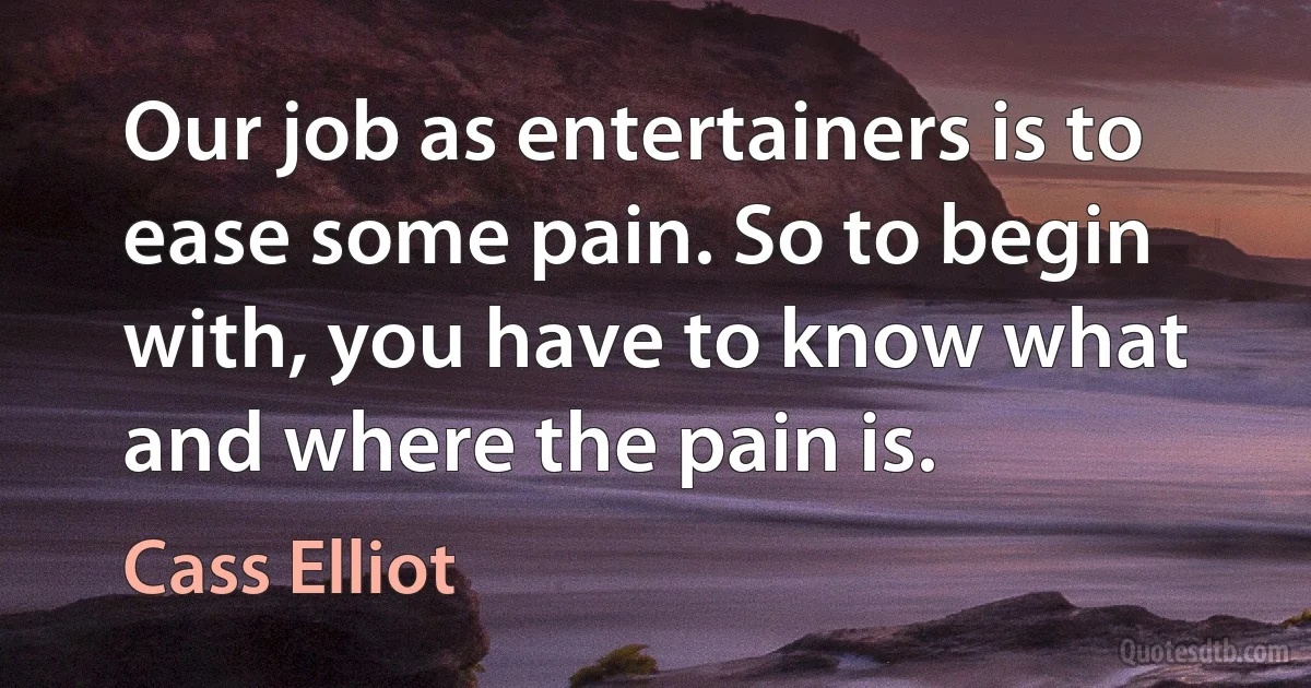 Our job as entertainers is to ease some pain. So to begin with, you have to know what and where the pain is. (Cass Elliot)