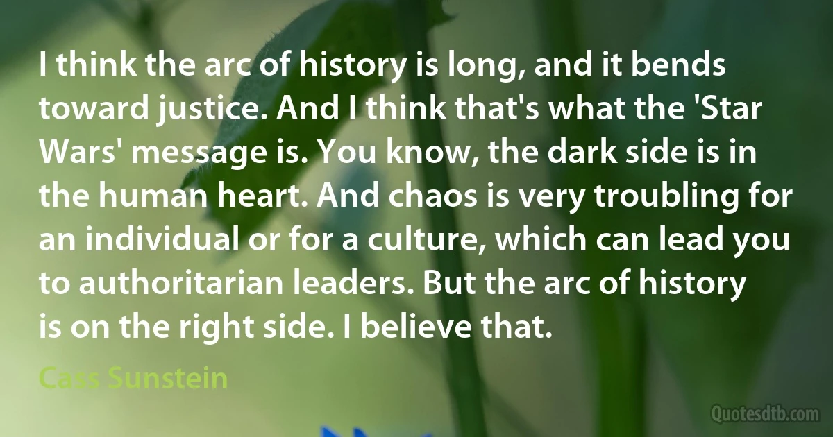 I think the arc of history is long, and it bends toward justice. And I think that's what the 'Star Wars' message is. You know, the dark side is in the human heart. And chaos is very troubling for an individual or for a culture, which can lead you to authoritarian leaders. But the arc of history is on the right side. I believe that. (Cass Sunstein)