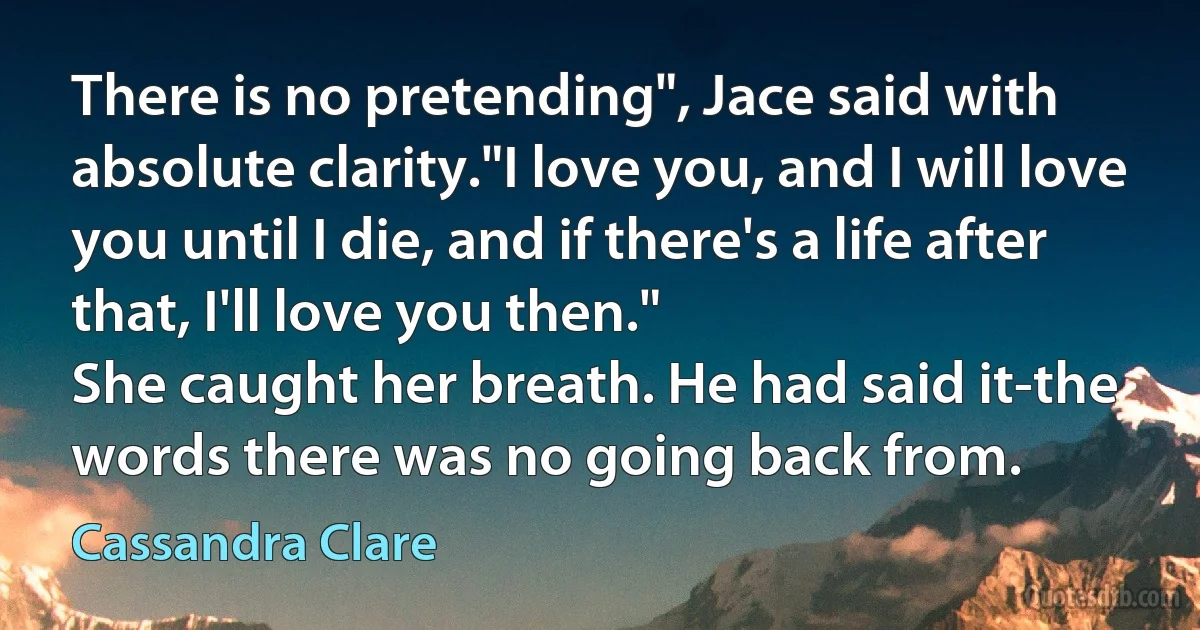 There is no pretending", Jace said with absolute clarity."I love you, and I will love you until I die, and if there's a life after that, I'll love you then."
She caught her breath. He had said it-the words there was no going back from. (Cassandra Clare)