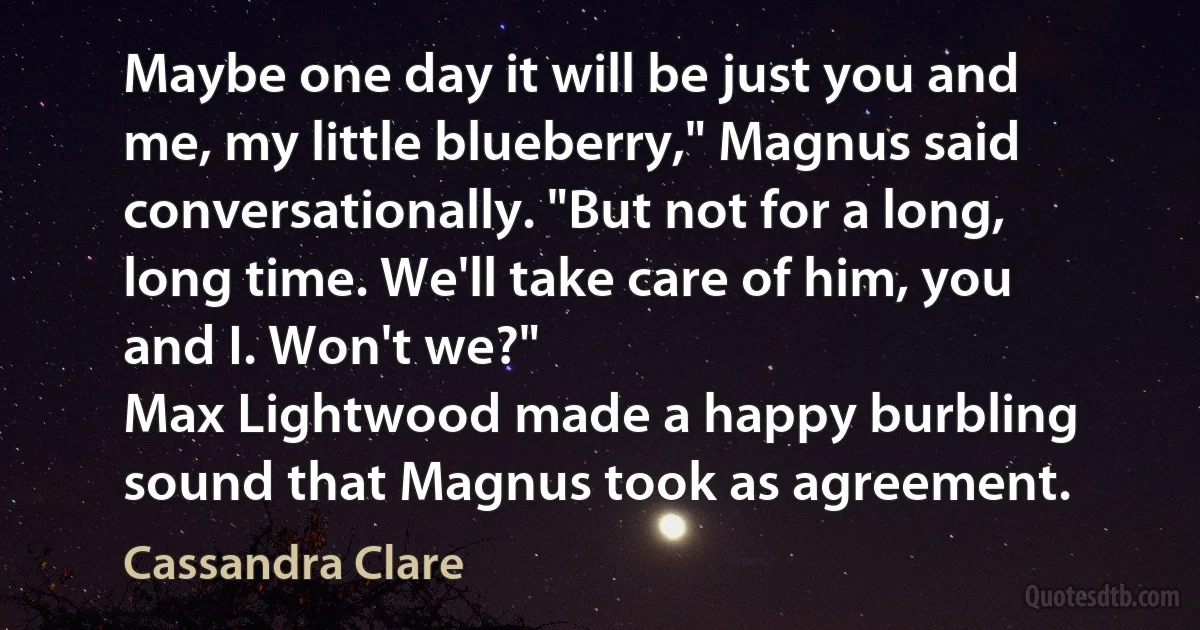 Maybe one day it will be just you and me, my little blueberry," Magnus said conversationally. "But not for a long, long time. We'll take care of him, you and I. Won't we?"
Max Lightwood made a happy burbling sound that Magnus took as agreement. (Cassandra Clare)