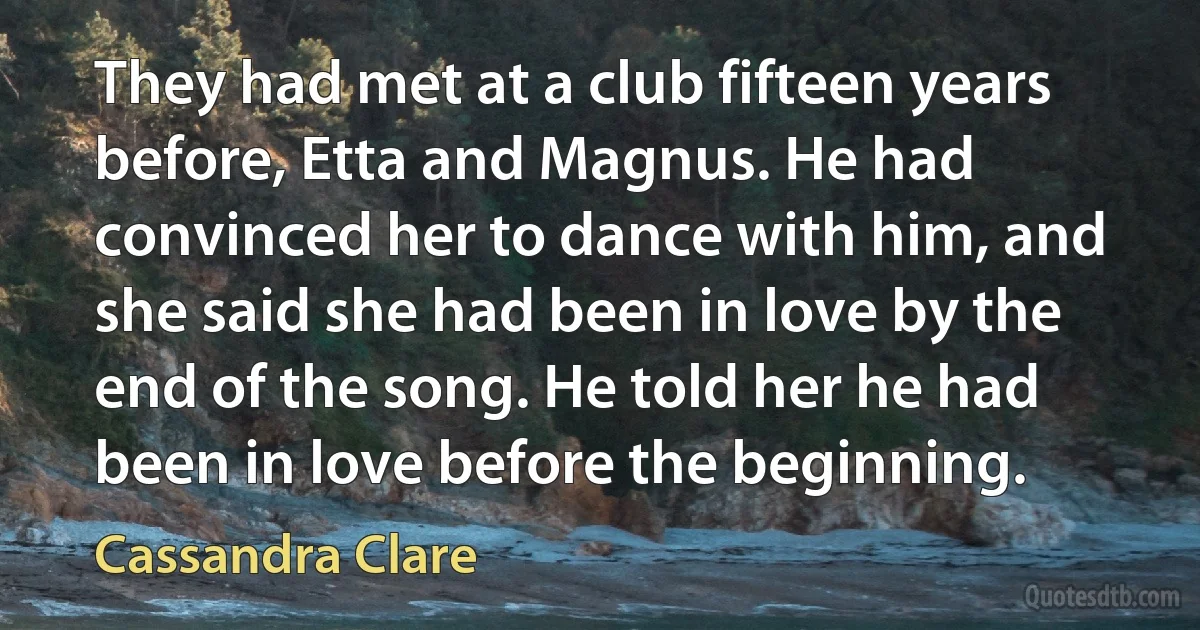 They had met at a club fifteen years before, Etta and Magnus. He had convinced her to dance with him, and she said she had been in love by the end of the song. He told her he had been in love before the beginning. (Cassandra Clare)