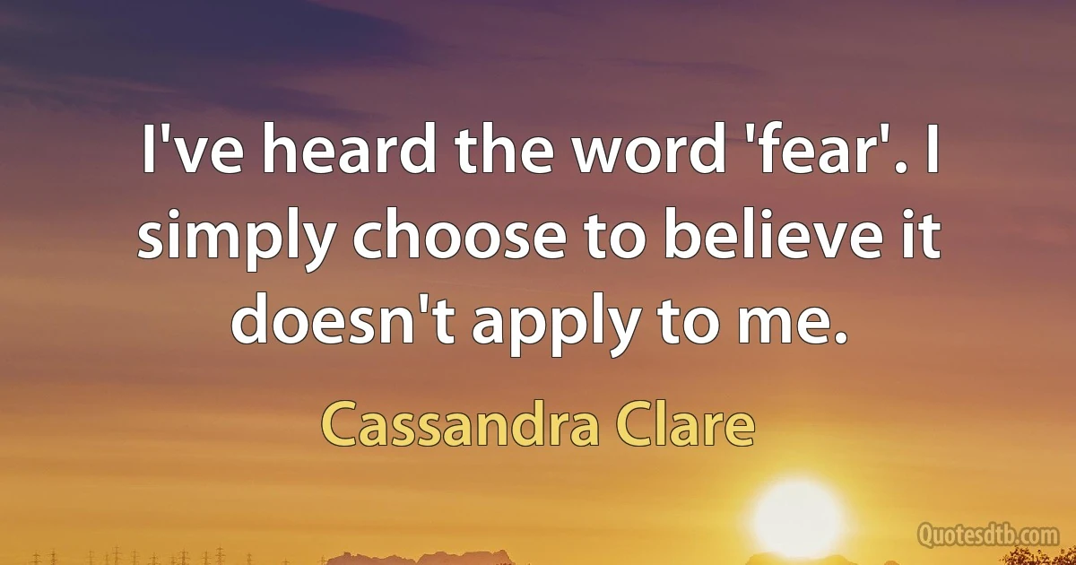 I've heard the word 'fear'. I simply choose to believe it doesn't apply to me. (Cassandra Clare)