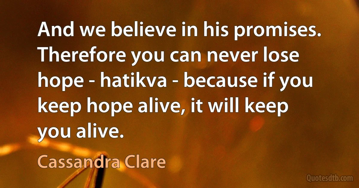 And we believe in his promises. Therefore you can never lose hope - hatikva - because if you keep hope alive, it will keep you alive. (Cassandra Clare)