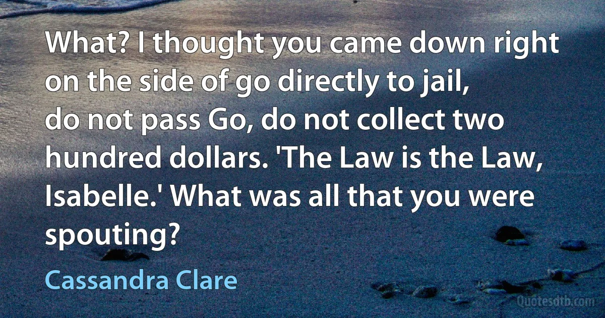 What? I thought you came down right on the side of go directly to jail, do not pass Go, do not collect two hundred dollars. 'The Law is the Law, Isabelle.' What was all that you were spouting? (Cassandra Clare)